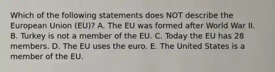 Which of the following statements does NOT describe the European Union​ (EU)? A. The EU was formed after World War II. B. Turkey is not a member of the EU. C. Today the EU has 28 members. D. The EU uses the euro. E. The United States is a member of the EU.