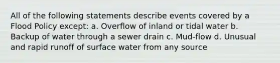 All of the following statements describe events covered by a Flood Policy except: a. Overflow of inland or tidal water b. Backup of water through a sewer drain c. Mud-flow d. Unusual and rapid runoff of surface water from any source