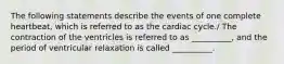 The following statements describe the events of one complete heartbeat, which is referred to as the cardiac cycle./ The contraction of the ventricles is referred to as __________, and the period of ventricular relaxation is called __________.