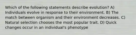 Which of the following statements describe evolution? A) Individuals evolve in response to their environment. B) The match between organism and their environment decreases. C) Natural selection chooses the most popular trait. D) Quick changes occur in an individual's phenotype