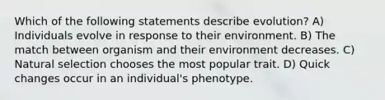 Which of the following statements describe evolution? A) Individuals evolve in response to their environment. B) The match between organism and their environment decreases. C) Natural selection chooses the most popular trait. D) Quick changes occur in an individual's phenotype.