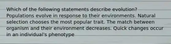 Which of the following statements describe evolution? Populations evolve in response to their environments. Natural selection chooses the most popular trait. The match between organism and their environment decreases. Quick changes occur in an individual's phenotype