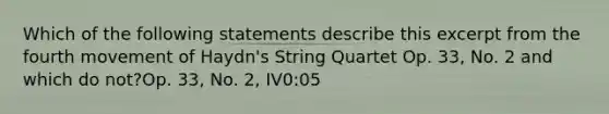 Which of the following statements describe this excerpt from the fourth movement of Haydn's String Quartet Op. 33, No. 2 and which do not?Op. 33, No. 2, IV0:05