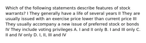 Which of the following statements describe features of stock warrants? I They generally have a life of several years II They are usually issued with an exercise price lower than current price III They usually accompany a new issue of <a href='https://www.questionai.com/knowledge/knMe8J8s7L-preferred-stock' class='anchor-knowledge'>preferred stock</a> or bonds IV They include voting privileges A. I and II only B. I and III only C. II and IV only D. I, II, III and IV