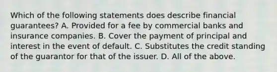 Which of the following statements does describe financial guarantees? A. Provided for a fee by commercial banks and insurance companies. B. Cover the payment of principal and interest in the event of default. C. Substitutes the credit standing of the guarantor for that of the issuer. D. All of the above.