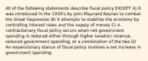 All of the following statements describe fiscal policy EXCEPT A) It was introduced in the 1930's by John Maynard Keynes to combat the Great Depression B) It attempts to stabilize the economy by controlling interest rates and the supply of money C) A contractionary fiscal policy occurs when net government spending is reduced either through higher taxation revenue, reduced government spending, or a combination of the two D) An expansionary stance of fiscal policy involves a net increase in government spending