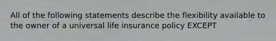 All of the following statements describe the flexibility available to the owner of a universal life insurance policy EXCEPT