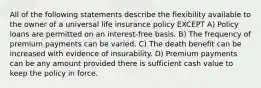 All of the following statements describe the flexibility available to the owner of a universal life insurance policy EXCEPT A) Policy loans are permitted on an interest-free basis. B) The frequency of premium payments can be varied. C) The death benefit can be increased with evidence of insurability. D) Premium payments can be any amount provided there is sufficient cash value to keep the policy in force.