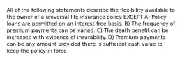 All of the following statements describe the flexibility available to the owner of a universal life insurance policy EXCEPT A) Policy loans are permitted on an interest-free basis. B) The frequency of premium payments can be varied. C) The death benefit can be increased with evidence of insurability. D) Premium payments can be any amount provided there is sufficient cash value to keep the policy in force