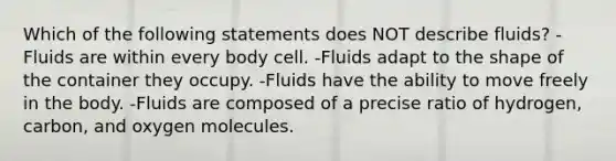 Which of the following statements does NOT describe fluids? -Fluids are within every body cell. -Fluids adapt to the shape of the container they occupy. -Fluids have the ability to move freely in the body. -Fluids are composed of a precise ratio of hydrogen, carbon, and oxygen molecules.