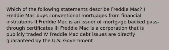 Which of the following statements describe Freddie Mac? I Freddie Mac buys conventional mortgages from financial institutions II Freddie Mac is an issuer of mortgage backed pass-through certificates III Freddie Mac is a corporation that is publicly traded IV Freddie Mac debt issues are directly guaranteed by the U.S. Government