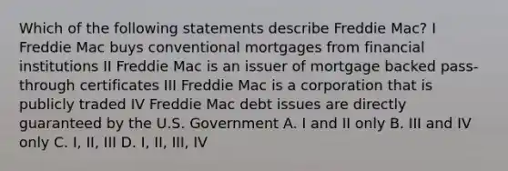 Which of the following statements describe Freddie Mac? I Freddie Mac buys conventional mortgages from financial institutions II Freddie Mac is an issuer of mortgage backed pass-through certificates III Freddie Mac is a corporation that is publicly traded IV Freddie Mac debt issues are directly guaranteed by the U.S. Government A. I and II only B. III and IV only C. I, II, III D. I, II, III, IV