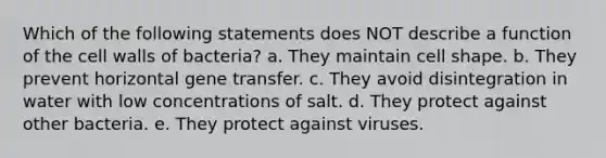 Which of the following statements does NOT describe a function of the cell walls of bacteria? a. They maintain cell shape. b. They prevent horizontal gene transfer. c. They avoid disintegration in water with low concentrations of salt. d. They protect against other bacteria. e. They protect against viruses.