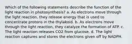 Which of the following statements describe the function of the light reaction in photosynthesis? a. As electrons move through the light reaction, they release energy that is used to concentrate protons in the thylakoid. b. As electrons move through the light reaction, they catalyze the formation of ATP. c. The light reaction releases CO2 from glucose. d. The light reaction captures and stores the electrons given off by NADPH.