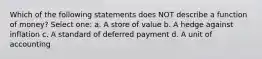 Which of the following statements does NOT describe a function of money? Select one: a. A store of value b. A hedge against inflation c. A standard of deferred payment d. A unit of accounting