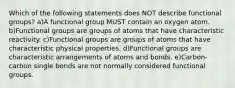 Which of the following statements does NOT describe functional groups? a)A functional group MUST contain an oxygen atom. b)Functional groups are groups of atoms that have characteristic reactivity. c)Functional groups are groups of atoms that have characteristic physical properties. d)Functional groups are characteristic arrangements of atoms and bonds. e)Carbon-carbon single bonds are not normally considered functional groups.