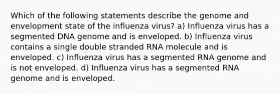 Which of the following statements describe the genome and envelopment state of the influenza virus? a) Influenza virus has a segmented DNA genome and is enveloped. b) Influenza virus contains a single double stranded RNA molecule and is enveloped. c) Influenza virus has a segmented RNA genome and is not enveloped. d) Influenza virus has a segmented RNA genome and is enveloped.