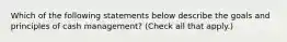 Which of the following statements below describe the goals and principles of cash management? (Check all that apply.)