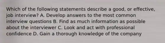 Which of the following statements describe a good, or effective, job interview? A. Develop answers to the most common interview questions B. Find as much information as possible about the interviewer C. Look and act with professional confidence D. Gain a thorough knowledge of the company