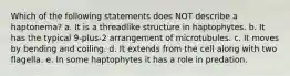 Which of the following statements does NOT describe a haptonema? a. It is a threadlike structure in haptophytes. b. It has the typical 9-plus-2 arrangement of microtubules. c. It moves by bending and coiling. d. It extends from the cell along with two flagella. e. In some haptophytes it has a role in predation.