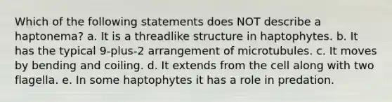 Which of the following statements does NOT describe a haptonema? a. It is a threadlike structure in haptophytes. b. It has the typical 9-plus-2 arrangement of microtubules. c. It moves by bending and coiling. d. It extends from the cell along with two flagella. e. In some haptophytes it has a role in predation.