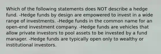 Which of the following statements does NOT describe a hedge fund. -Hedge funds by design are empowered to invest in a wide range of investments. -Hedge funds in the common name for an open-end investment company. -Hedge funds are vehicles that allow private investors to pool assets to be invested by a fund manager. -Hedge funds are typically open only to wealthy or institutional investors.