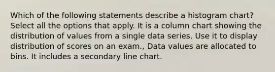 Which of the following statements describe a histogram chart? Select all the options that apply. It is a column chart showing the distribution of values from a single data series. Use it to display distribution of scores on an exam., Data values are allocated to bins. It includes a secondary line chart.