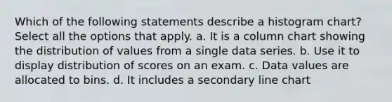 Which of the following statements describe a histogram chart? Select all the options that apply. a. It is a column chart showing the distribution of values from a single data series. b. Use it to display distribution of scores on an exam. c. Data values are allocated to bins. d. It includes a secondary line chart