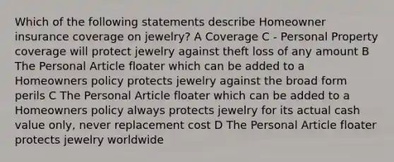 Which of the following statements describe Homeowner insurance coverage on jewelry? A Coverage C - Personal Property coverage will protect jewelry against theft loss of any amount B The Personal Article floater which can be added to a Homeowners policy protects jewelry against the broad form perils C The Personal Article floater which can be added to a Homeowners policy always protects jewelry for its actual cash value only, never replacement cost D The Personal Article floater protects jewelry worldwide