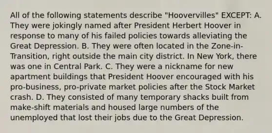 All of the following statements describe "Hoovervilles" EXCEPT: A. They were jokingly named after President Herbert Hoover in response to many of his failed policies towards alleviating the Great Depression. B. They were often located in the Zone-in-Transition, right outside the main city district. In New York, there was one in Central Park. C. They were a nickname for new apartment buildings that President Hoover encouraged with his pro-business, pro-private market policies after the Stock Market crash. D. They consisted of many temporary shacks built from make-shift materials and housed large numbers of the unemployed that lost their jobs due to the Great Depression.