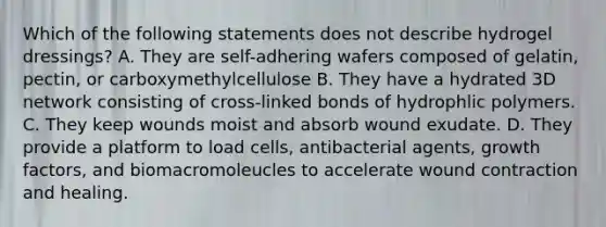 Which of the following statements does not describe hydrogel dressings? A. They are self-adhering wafers composed of gelatin, pectin, or carboxymethylcellulose B. They have a hydrated 3D network consisting of cross-linked bonds of hydrophlic polymers. C. They keep wounds moist and absorb wound exudate. D. They provide a platform to load cells, antibacterial agents, growth factors, and biomacromoleucles to accelerate wound contraction and healing.