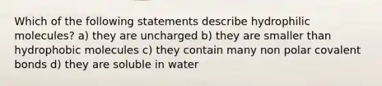 Which of the following statements describe hydrophilic molecules? a) they are uncharged b) they are smaller than hydrophobic molecules c) they contain many non polar covalent bonds d) they are soluble in water