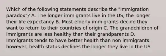 Which of the following statements describe the "immigration paradox"? A. The longer immigrants live in the US, the longer their life expectancy B. Most elderly immigrants decide they want to return to their countries of origin C. The grandchildren of immigrants are less healthy than their grandparents D. Immigrants tends to have better health than non immigrants: however, health status declines the longer they live in the US