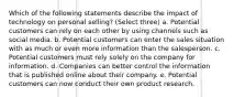 Which of the following statements describe the impact of technology on personal selling? (Select three) a. Potential customers can rely on each other by using channels such as social media. b. Potential customers can enter the sales situation with as much or even more information than the salesperson. c. Potential customers must rely solely on the company for information. d. Companies can better control the information that is published online about their company. e. Potential customers can now conduct their own product research.