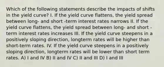 Which of the following statements describe the impacts of shifts in the yield curve? I. If the yield curve flattens, the yield spread between long- and short -term interest rates narrows II. If the yield curve flattens, the yield spread between long- and short -term interest rates increases III. If the yield curve steepens in a positively sloping direction, longterm rates will be higher than short-term rates. IV. If the yield curve steepens in a positively sloping direction, longterm rates will be lower than short term rates. A) I and IV B) II and IV C) II and III D) I and III