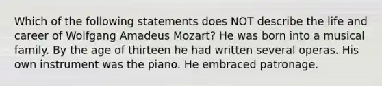 Which of the following statements does NOT describe the life and career of Wolfgang Amadeus Mozart? He was born into a musical family. By the age of thirteen he had written several operas. His own instrument was the piano. He embraced patronage.