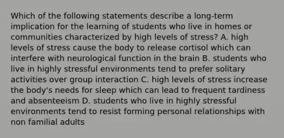 Which of the following statements describe a long-term implication for the learning of students who live in homes or communities characterized by high levels of stress? A. high levels of stress cause the body to release cortisol which can interfere with neurological function in the brain B. students who live in highly stressful environments tend to prefer solitary activities over group interaction C. high levels of stress increase the body's needs for sleep which can lead to frequent tardiness and absenteeism D. students who live in highly stressful environments tend to resist forming personal relationships with non familial adults