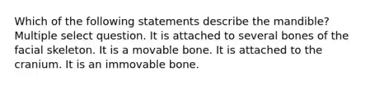 Which of the following statements describe the mandible? Multiple select question. It is attached to several bones of the facial skeleton. It is a movable bone. It is attached to the cranium. It is an immovable bone.