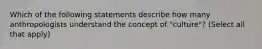 Which of the following statements describe how many anthropologists understand the concept of "culture"? (Select all that apply)