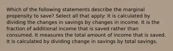 Which of the following statements describe the marginal propensity to save? Select all that apply: It is calculated by dividing the changes in savings by changes in income. It is the fraction of additional income that is saved rather than consumed. It measures the total amount of income that is saved. It is calculated by dividing change in savings by total savings.