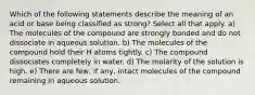 Which of the following statements describe the meaning of an acid or base being classified as strong? Select all that apply. a) The molecules of the compound are strongly bonded and do not dissociate in aqueous solution. b) The molecules of the compound hold their H atoms tightly. c) The compound dissociates completely in water. d) The molarity of the solution is high. e) There are few, if any, intact molecules of the compound remaining in aqueous solution.