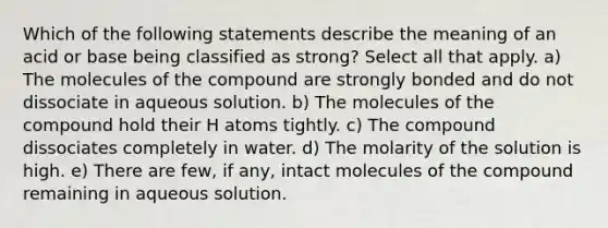 Which of the following statements describe the meaning of an acid or base being classified as strong? Select all that apply. a) The molecules of the compound are strongly bonded and do not dissociate in aqueous solution. b) The molecules of the compound hold their H atoms tightly. c) The compound dissociates completely in water. d) The molarity of the solution is high. e) There are few, if any, intact molecules of the compound remaining in aqueous solution.