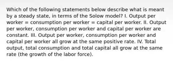 Which of the following statements below describe what is meant by a steady​ state, in terms of the Solow​ model? I. Output per worker​ = consumption per worker​ = capital per worker. II. Output per​ worker, consumption per worker and capital per worker are constant. III. Output per​ worker, consumption per worker and capital per worker all grow at the same positive rate. IV. Total​ output, total consumption and total capital all grow at the same rate​ (the growth of the labor​ force).