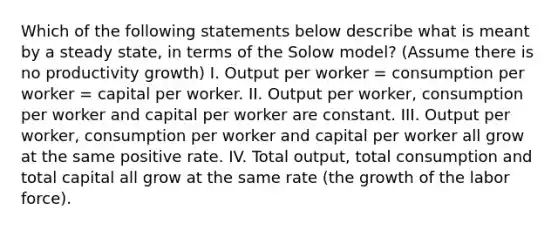 Which of the following statements below describe what is meant by a steady​ state, in terms of the Solow​ model?​ (Assume there is no productivity​ growth) I. Output per worker​ = consumption per worker​ = capital per worker. II. Output per​ worker, consumption per worker and capital per worker are constant. III. Output per​ worker, consumption per worker and capital per worker all grow at the same positive rate. IV. Total​ output, total consumption and total capital all grow at the same rate​ (the growth of the labor​ force).