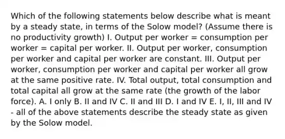 Which of the following statements below describe what is meant by a steady​ state, in terms of the Solow​ model?​ (Assume there is no productivity​ growth) I. Output per worker​ = consumption per worker​ = capital per worker. II. Output per​ worker, consumption per worker and capital per worker are constant. III. Output per​ worker, consumption per worker and capital per worker all grow at the same positive rate. IV. Total​ output, total consumption and total capital all grow at the same rate​ (the growth of the labor​ force). A. I only B. II and IV C. II and III D. I and IV E. ​I, II, III and IV​ - all of the above statements describe the steady state as given by the Solow model.