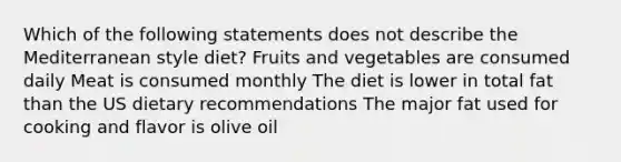 Which of the following statements does not describe the Mediterranean style diet? Fruits and vegetables are consumed daily Meat is consumed monthly The diet is lower in total fat than the US dietary recommendations The major fat used for cooking and flavor is olive oil