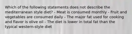 Which of the following statements does not describe the mediterranean style diet? - Meat is consumed monthly - Fruit and vegetables are consumed daily - The major fat used for cooking and flavor is olive oil - The diet is lower in total fat than the typical western-style diet