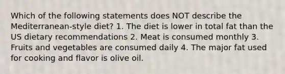 Which of the following statements does NOT describe the Mediterranean-style diet? 1. The diet is lower in total fat than the US dietary recommendations 2. Meat is consumed monthly 3. Fruits and vegetables are consumed daily 4. The major fat used for cooking and flavor is olive oil.