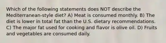 Which of the following statements does NOT describe the Mediterranean-style diet? A) Meat is consumed monthly. B) The diet is lower in total fat than the U.S. dietary recommendations. C) The major fat used for cooking and flavor is olive oil. D) Fruits and vegetables are consumed daily.