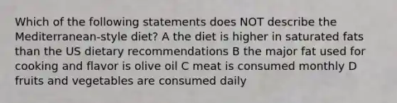 Which of the following statements does NOT describe the Mediterranean-style diet? A the diet is higher in saturated fats than the US dietary recommendations B the major fat used for cooking and flavor is olive oil C meat is consumed monthly D fruits and vegetables are consumed daily